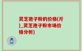 灵芝孢子粉的价格(斤)_灵芝孢子粉市场价格分析)
