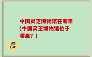 中国灵芝博物馆在哪里(中国灵芝博物馆位于哪里？)