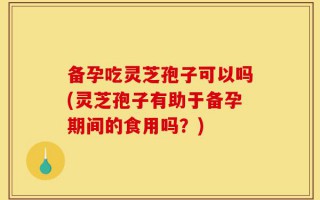 备孕吃灵芝孢子可以吗(灵芝孢子有助于备孕期间的食用吗？)