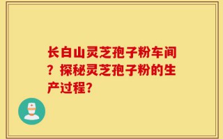 长白山灵芝孢子粉车间？探秘灵芝孢子粉的生产过程？