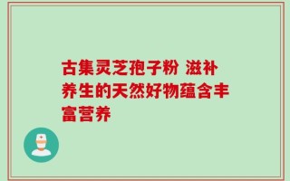 古集灵芝孢子粉 滋补养生的天然好物蕴含丰富营养