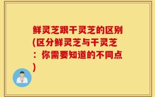 鲜灵芝跟干灵芝的区别(区分鲜灵芝与干灵芝：你需要知道的不同点)