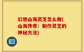 幻想山海灵芝怎么做(山海传奇：制作灵芝的神秘方法)