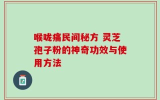 喉咙痛民间秘方 灵芝孢子粉的神奇功效与使用方法