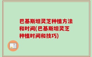 巴基斯坦灵芝种植方法和时间(巴基斯坦灵芝种植时间和技巧)