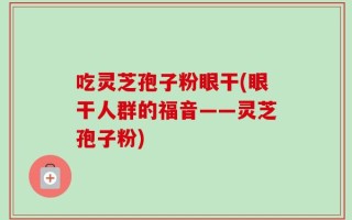 吃灵芝孢子粉眼干(眼干人群的福音——灵芝孢子粉)