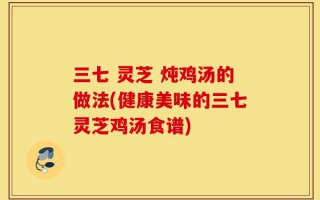 三七 灵芝 炖鸡汤的做法(健康美味的三七灵芝鸡汤食谱)
