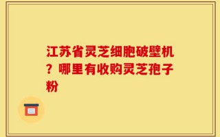 江苏省灵芝细胞破壁机？哪里有收购灵芝孢子粉