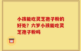 小孩能吃灵芝孢子粉的好处？六岁小孩能吃灵芝孢子粉吗