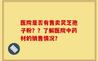 医院是否有售卖灵芝孢子粉？？了解医院中药材的销售情况？