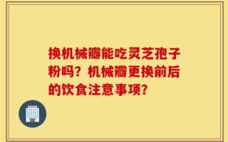 换机械瓣能吃灵芝孢子粉吗？机械瓣更换前后的饮食注意事项？