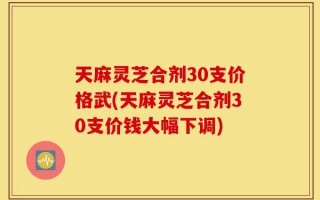 天麻灵芝合剂30支价格武(天麻灵芝合剂30支价钱大幅下调)