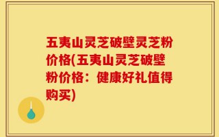 五夷山灵芝破壁灵芝粉价格(五夷山灵芝破壁粉价格：健康好礼值得购买)