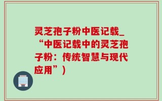 灵芝孢子粉中医记载_“中医记载中的灵芝孢子粉：传统智慧与现代应用”)