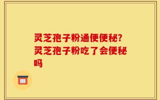 灵芝孢子粉通便便秘？灵芝孢子粉吃了会便秘吗