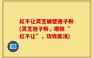 红不让灵芝破壁孢子粉(灵芝孢子粉，堪称“红不让”，功效匪浅)