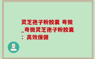 灵芝孢子粉胶囊 粤微_粤微灵芝孢子粉胶囊：高效保健