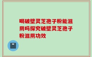 喝破壁灵芝孢子粉能滋阴吗探究破壁灵芝孢子粉滋阴功效