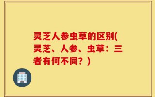 灵芝人参虫草的区别(灵芝、人参、虫草：三者有何不同？)