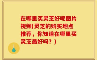 在哪里买灵芝好呢图片视频(灵芝的购买地点推荐，你知道在哪里买灵芝最好吗？)