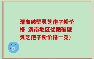 渭南破壁灵芝孢子粉价格_渭南地区优质破壁灵芝孢子粉价格一览)