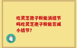 吃灵芝孢子粉能消结节吗吃灵芝孢子粉能否减小结节？