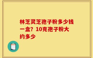林芝灵芝孢子粉多少钱一盒？10克孢子粉大约多少