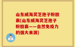 山东威海灵芝孢子粉胶襄(山东威海灵芝孢子粉胶襄——自然免疫力的强大来源)