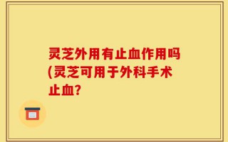 灵芝外用有止血作用吗(灵芝可用于外科手术止血？