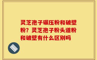 灵芝孢子碾压粉和破壁粉？灵芝孢子粉头道粉和破壁有什么区别吗