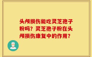 头颅损伤能吃灵芝孢子粉吗？灵芝孢子粉在头颅损伤康复中的作用？