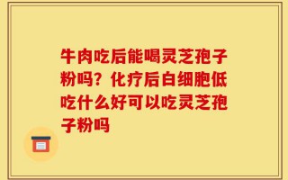 牛肉吃后能喝灵芝孢子粉吗？化疗后白细胞低吃什么好可以吃灵芝孢子粉吗