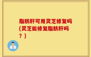 脂肪肝可用灵芝修复吗(灵芝能修复脂肪肝吗？)