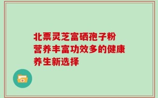 北票灵芝富硒孢子粉 营养丰富功效多的健康养生新选择