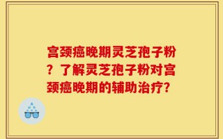 宫颈癌晚期灵芝孢子粉？了解灵芝孢子粉对宫颈癌晚期的辅助治疗？