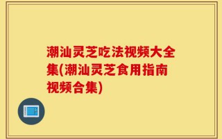 潮汕灵芝吃法视频大全集(潮汕灵芝食用指南视频合集)