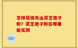 怎样获得天山灵芝孢子粉？灵芝孢子粉在哪里能买到