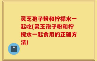 灵芝孢子粉和柠檬水一起吃(灵芝孢子粉和柠檬水一起食用的正确方法)