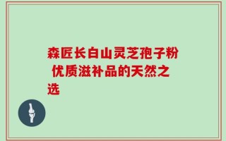 森匠长白山灵芝孢子粉 优质滋补品的天然之选
