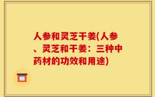 人参和灵芝干姜(人参、灵芝和干姜：三种中药材的功效和用途)