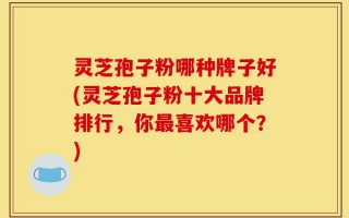 灵芝孢子粉哪种牌子好(灵芝孢子粉十大品牌排行，你最喜欢哪个？)