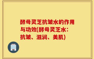 酵母灵芝抗皱水的作用与功效(酵母灵芝水：抗皱、滋润、美肌)