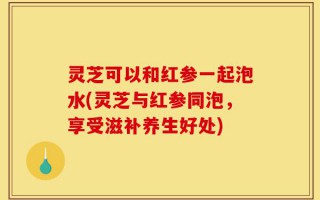 灵芝可以和红参一起泡水(灵芝与红参同泡，享受滋补养生好处)