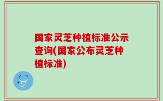 国家灵芝种植标准公示查询(国家公布灵芝种植标准)