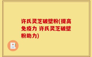 许氏灵芝破壁粉(提高免疫力 许氏灵芝破壁粉助力)