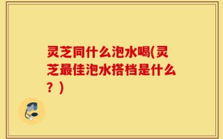 灵芝同什么泡水喝(灵芝最佳泡水搭档是什么？)