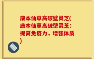 康本仙草高破壁灵芝(康本仙草高破壁灵芝：提高免疫力，增强体质)
