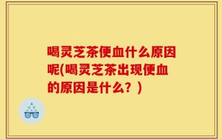 喝灵芝茶便血什么原因呢(喝灵芝茶出现便血的原因是什么？)