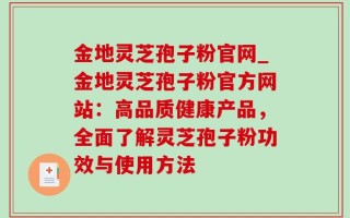 金地灵芝孢子粉官网_金地灵芝孢子粉官方网站：高品质健康产品，全面了解灵芝孢子粉功效与使用方法