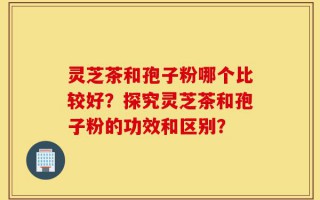 灵芝茶和孢子粉哪个比较好？探究灵芝茶和孢子粉的功效和区别？